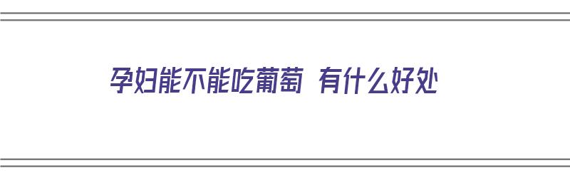 孕妇能不能吃葡萄 有什么好处（孕妇能不能吃葡萄 有什么好处和坏处）