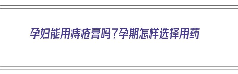 孕妇能用痔疮膏吗？孕期怎样选择用药（孕妇能用痔疮膏吗?孕期怎样选择用药）