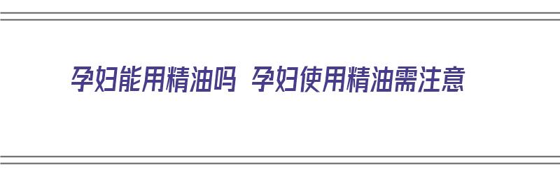 孕妇能用精油吗 孕妇使用精油需注意（孕妇能使用精油吗?）