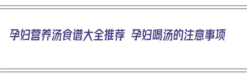 孕妇营养汤食谱大全推荐 孕妇喝汤的注意事项（适合孕妇喝的营养汤的做法大全）