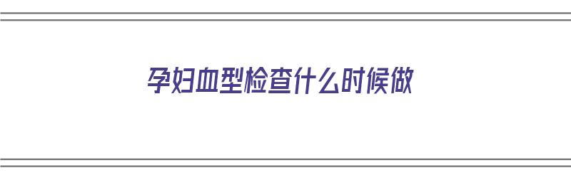 孕妇血型检查什么时候做（孕妇血型检查什么时候做最好）