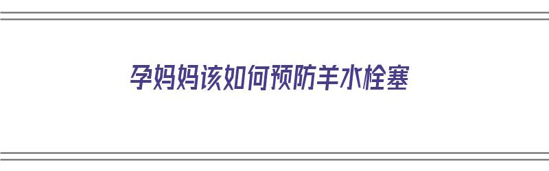 孕妈妈该如何预防羊水栓塞（孕妈妈该如何预防羊水栓塞的发生）