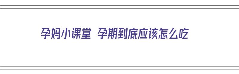 孕妈小课堂 孕期到底应该怎么吃（孕期该怎么吃才是合理的）