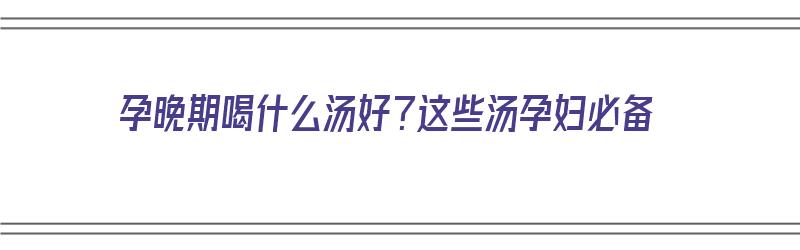 孕晚期喝什么汤好？这些汤孕妇必备（孕晚期喝啥汤好）