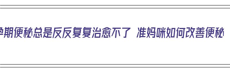 孕期便秘总是反反复复治愈不了 准妈咪如何改善便秘（孕期一直便秘）