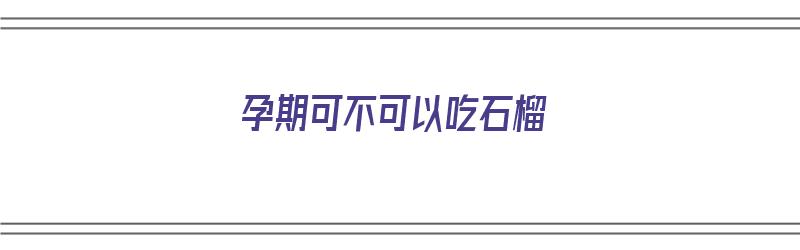 孕期可不可以吃石榴（孕期可不可以吃石榴水果）