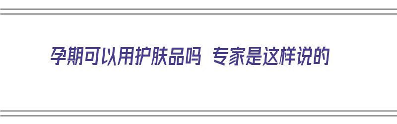 孕期可以用护肤品吗 专家是这样说的（孕期可以用护肤品吗 专家是这样说的吗）