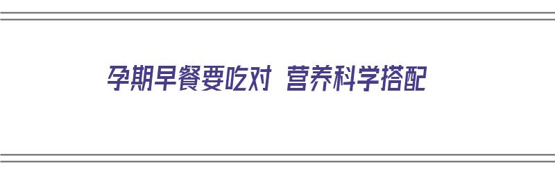 孕期早餐要吃对 营养科学搭配（孕期早餐要吃对 营养科学搭配的食物吗）