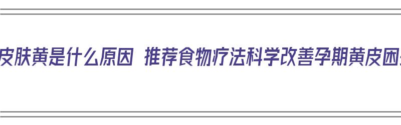 孕期皮肤黄是什么原因 推荐食物疗法科学改善孕期黄皮困扰（孕妇皮肤黄吃什么调理）