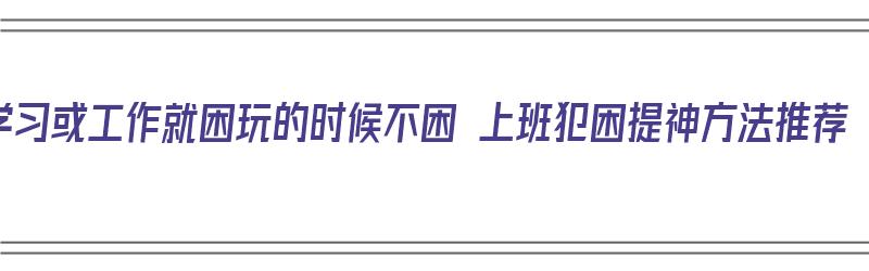 学习或工作就困玩的时候不困 上班犯困提神方法推荐（上班困如何提神）