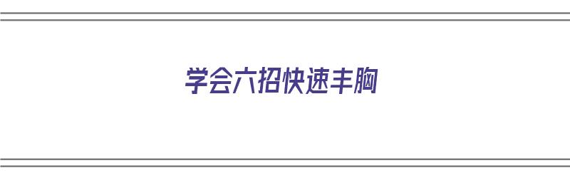 学会六招快速丰胸（学会六招快速丰胸方法）