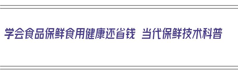 学会食品保鲜食用健康还省钱 当代保鲜技术科普（食品的保鲜技术）