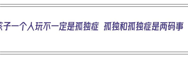 孩子一个人玩不一定是孤独症 孤独和孤独症是两码事（一个人玩的孩子容易自闭）