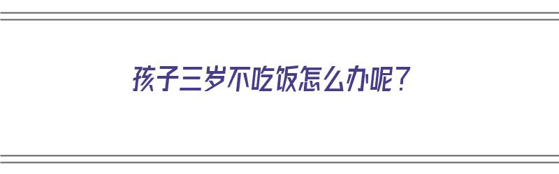 孩子三岁不吃饭怎么办呢？（孩子三岁不吃饭怎么办呢视频）