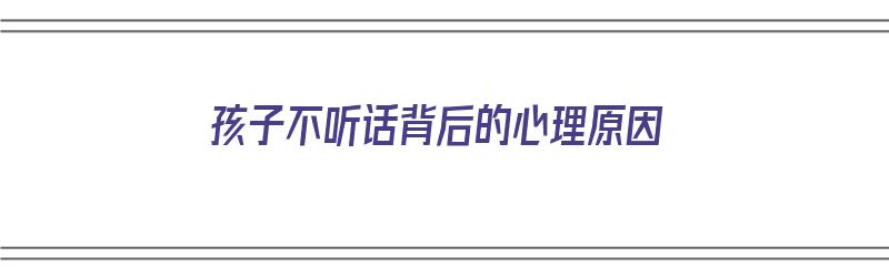 孩子不听话背后的心理原因（孩子不听话背后的原因是什么）