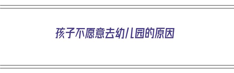 孩子不愿意去幼儿园的原因（孩子不愿意去幼儿园的原因有哪些）