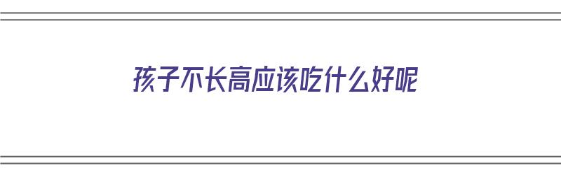 孩子不长高应该吃什么好呢（孩子不长高应该吃什么好呢视频）