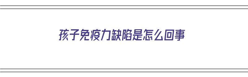 孩子免疫力缺陷是怎么回事（孩子免疫力缺陷是怎么回事儿）