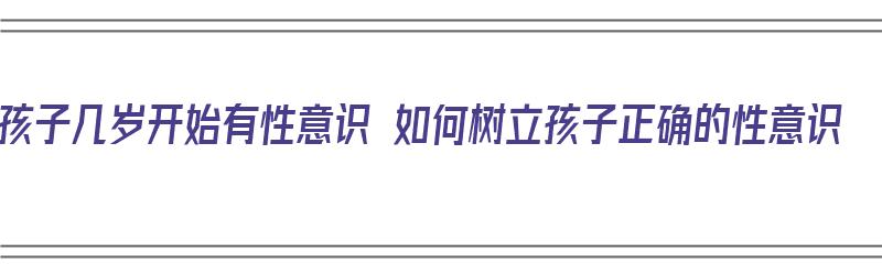 孩子几岁开始有性意识 如何树立孩子正确的性意识（孩子几岁开始有性意识?）