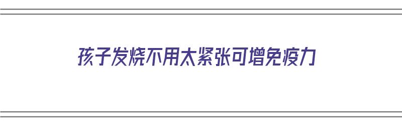 孩子发烧不用太紧张可增免疫力（孩子发烧不用太紧张可增免疫力了吗）