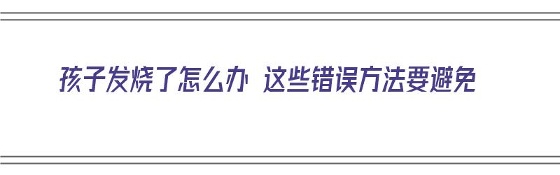 孩子发烧了怎么办 这些错误方法要避免（孩子发烧了怎么办 这些错误方法要避免发烧吗）