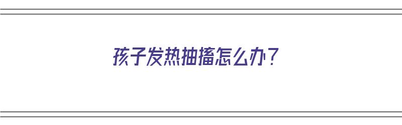 孩子发热抽搐怎么办？（孩子发热抽搐怎么办?沉着冷静最重要）