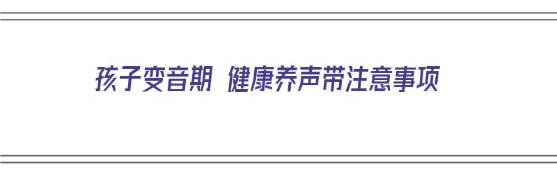 孩子变音期 健康养声带注意事项（孩子变音还能长个吗）