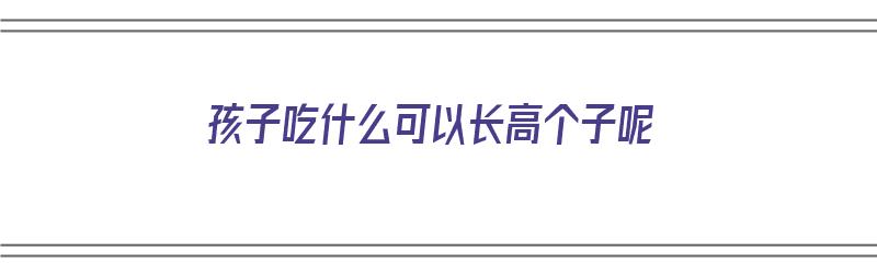 孩子吃什么可以长高个子呢（孩子吃什么可以长高个子呢女生）