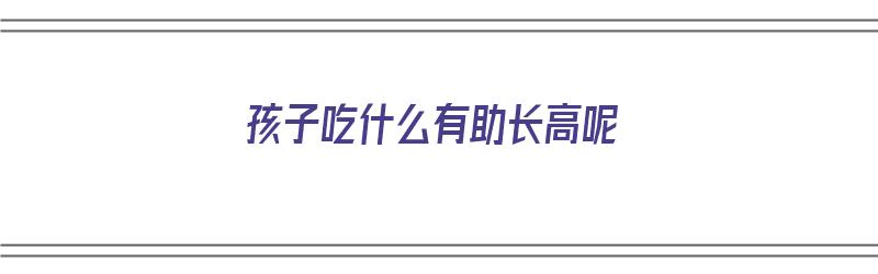 孩子吃什么有助长高呢（孩子吃什么有助于长高）