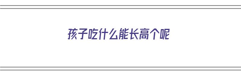 孩子吃什么能长高个呢（孩子吃什么能长高个呢图片）