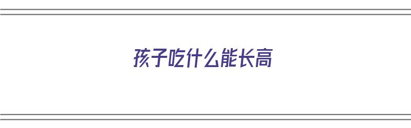 孩子吃什么能长高（17岁男孩子吃什么能长高）