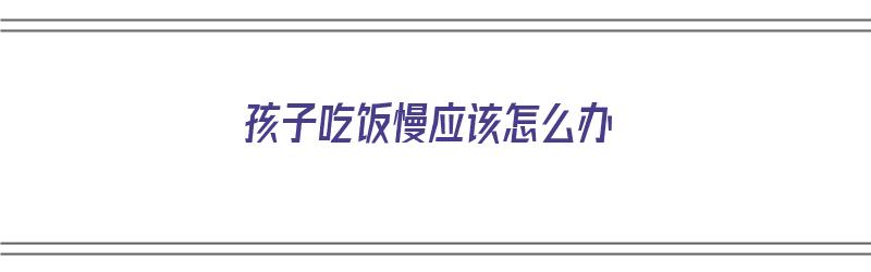 孩子吃饭慢应该怎么办（孩子吃饭慢应该怎么办呢）