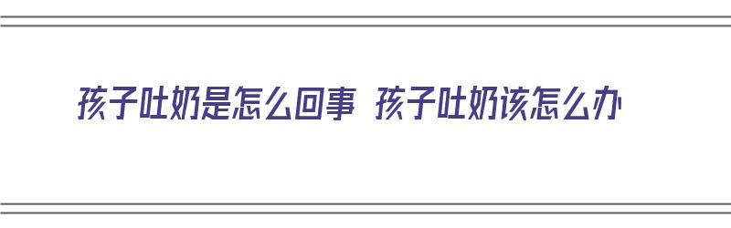 孩子吐奶是怎么回事 孩子吐奶该怎么办（孩子吐奶应该怎么办）