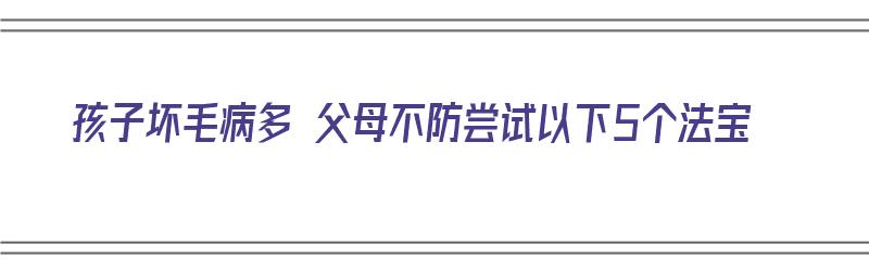 孩子坏毛病多 父母不防尝试以下5个法宝（孩子坏毛病多怎么办）