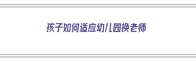 孩子如何适应幼儿园换老师（孩子如何适应幼儿园换老师工作）