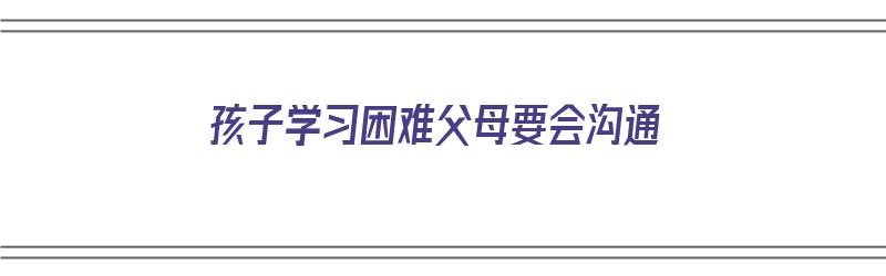 孩子学习困难父母要会沟通