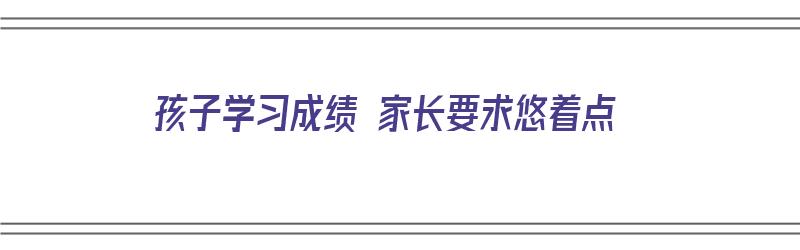 孩子学习成绩 家长要求悠着点（孩子的成绩需要家长和老师多多配合）