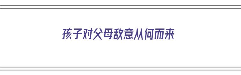 孩子对父母敌意从何而来（孩子对父母敌意从何而来呢）