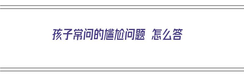 孩子常问的尴尬问题 怎么答（孩子常问的尴尬问题 怎么答的）