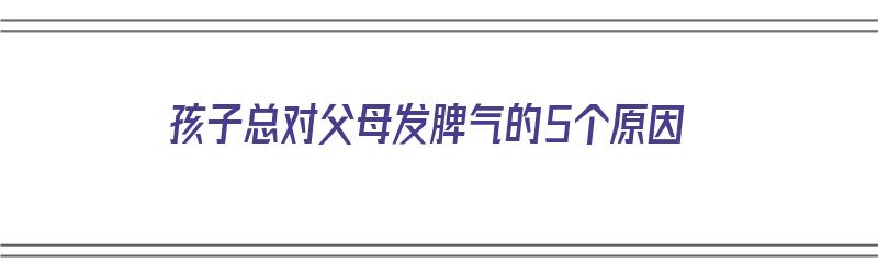 孩子总对父母发脾气的5个原因（孩子总对父母发脾气的5个原因是什么）