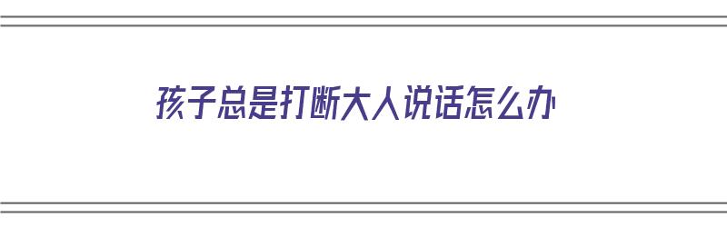 孩子总是打断大人说话怎么办（孩子总是打断大人说话怎么办呢）