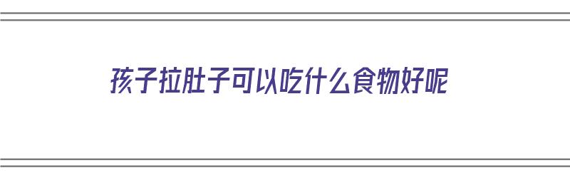 孩子拉肚子可以吃什么食物好呢（孩子拉肚子可以吃什么食物好呢吃什么药）