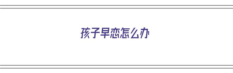 孩子早恋怎么办（孩子早恋怎么办家长如何正确引导）