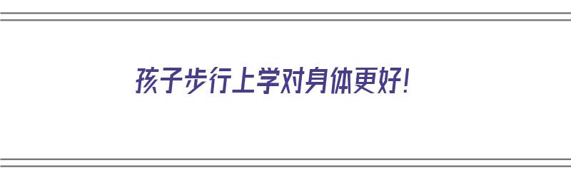 孩子步行上学对身体更好！（孩子步行上学的好处）