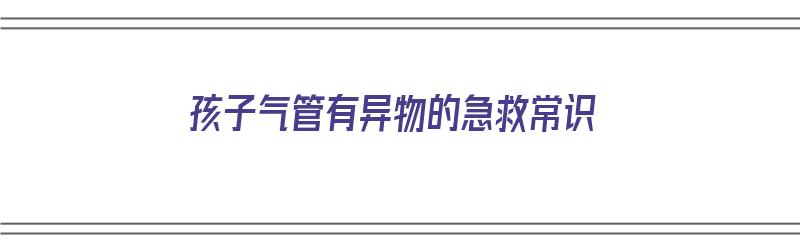 孩子气管有异物的急救常识（孩子气管有异物的急救常识有哪些）