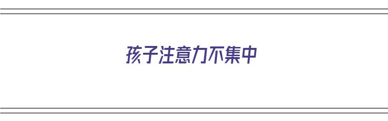 孩子注意力不集中（孩子注意力不集中容易走神是什么原因）