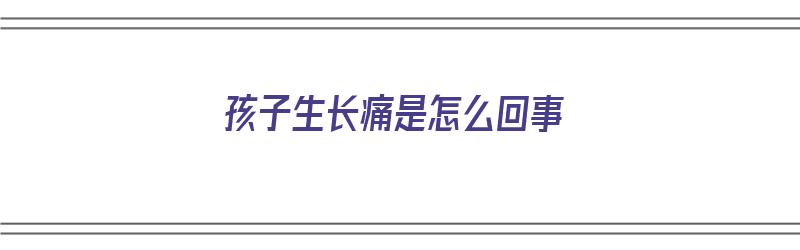 孩子生长痛是怎么回事（孩子生长疼是怎么回事）