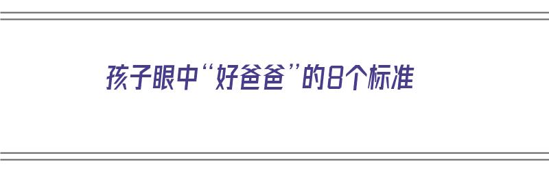 孩子眼中“好爸爸”的8个标准（孩子眼中的好爸妈是什么样）