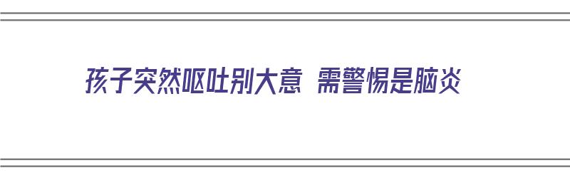 孩子突然呕吐别大意 需警惕是脑炎（孩子忽然呕吐）