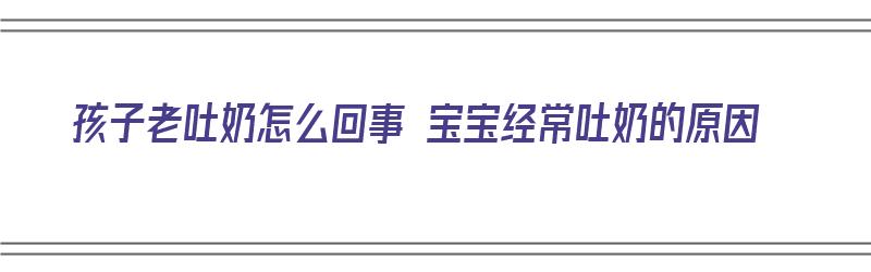 孩子老吐奶怎么回事 宝宝经常吐奶的原因（孩子老吐奶怎么回事 宝宝经常吐奶的原因）